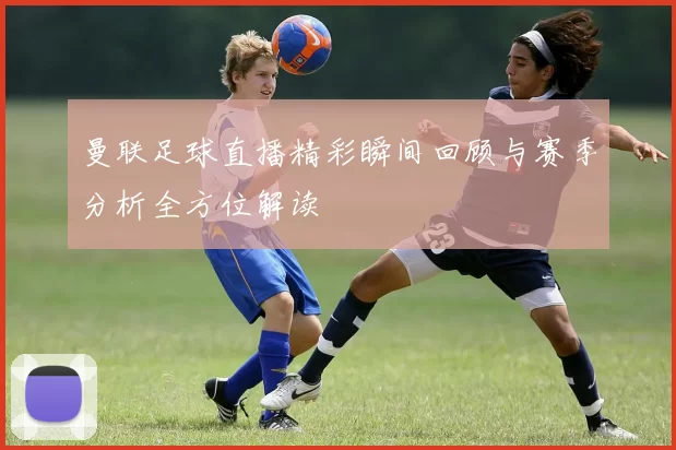 曼联足球直播精彩瞬间回顾与赛季分析全方位解读