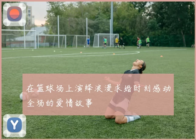 在篮球场上演绎浪漫求婚时刻感动全场的爱情故事