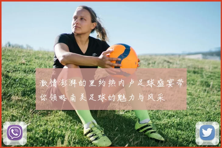 激情澎湃的里约热内卢足球盛宴带你领略南美足球的魅力与风采