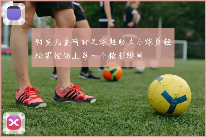 耐克儿童碎钉足球鞋助力小球员轻松掌控场上每一个精彩瞬间